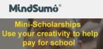 MindSumo 15-Minute Mini Scholarships MindSumo 15-Minute Mini Scholarships Official Mail From The Scholarship Publisher Greetings! I am writing to get more information about how to get added to your scholarship listing. We launching $20,000 in new scholarships each month that are available to students around the world, and we would love to share them with your user base. www.mindsumo.com/scholarships What you'll notice is that we're not your traditional scholarship. Our scholarships were designed to promote problem-solving and creative thinking among college students so we use challenges from Fortune 500 companies for students to earn scholarships. It's a much better experience for students that are tired of sweepstakes and long essays where their odds of winning are low. John Huang - Growth & Community Manager | MindSumo - C: (415) 508 7306 - 33 New Montgomery St. #220, San Francisco, CA 94105 To be eligible for a scholarship, applicants must complete a challenge after signing up. Name of the scholarship: MindSumo 15-Minute Mini Scholarships Deadline date: On-going Detailed description: The MindSumo 15-Minute Scholarship is a merit-based scholarship where students apply by submitting an idea to an interesting business or engineering problem from a Fortune 500 company. We want to change the way you pay for college by moving away from the traditional scholarship model that involves sweepstakes with impossible odds or extensive essay writing. To earn scholarships we want students to tackle "challenges" that promote creative ideas and problem solving using approachable question prompts that can be answered in as little as 15 minutes in many instances. Each month we offer at least $25,000 in total scholarship funds. Individual challenges have a $1,600 scholarship prize pool and top ideas can earn up to $200 each. Students can tackle as many challenges as they want to increase their scholarship rewards and for each challenge 50% of all submissions are winners. Value of the scholarship: $25,000 total scholarship awards per month Up to $200 for each challenge but amounts vary according to # of submissions Number of scholarships available: 250 (on average per month) Minimum SAT/ACT and GPA: N/A Residency Requirement(s): N/A School Year: Open to any high school, college or graduate student or a student planning to enter college Major: All majors Required college state: N/A Required college or university: N/A Required race or heritage: N/A Required student activities: such as clubs, professional or civic : N/A organizations or particular extracurricular activities: N/A Any parental requirements, such as a union membership or active military or veteran: N/A U.S. Citizenship: N/A Specific disabilities, if applicable: N/A Religion or religious heritage: N/A Sports or hobbies: N/A Gender: N/A Marital status: N/A You will find complete information about the scholarship prompt and award structure by visiting our site: www.mindsumo.com/scholarships For more details & Eligibility, Terms and Conditions please refer the Website : MindSumo 15-Minute Mini Scholarships MindSumo 15-Minute Mini Scholarships